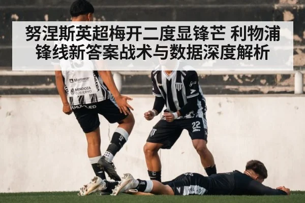 努涅斯英超梅开二度显锋芒 利物浦锋线新答案战术与数据深度解析